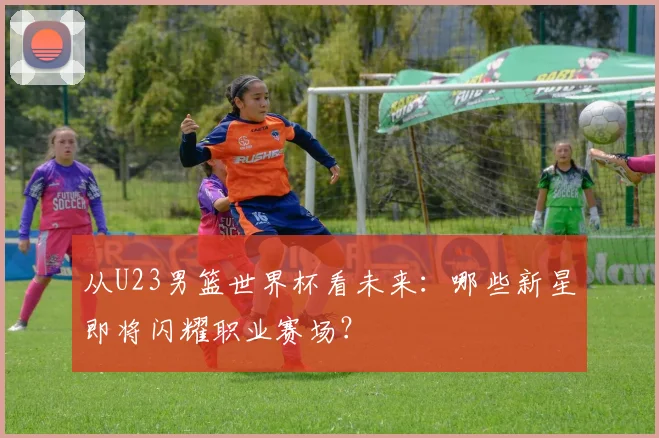 从U23男篮世界杯看未来:哪些新星即将闪耀职业赛场?