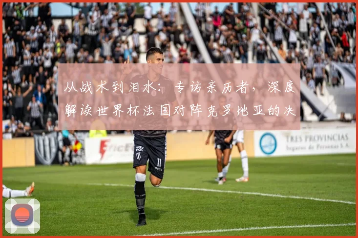从战术到泪水:专访亲历者,深度解读世界杯法国对阵克罗地亚的决赛之夜