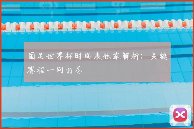 国足世界杯时间表独家解析：关键赛程一网打尽
