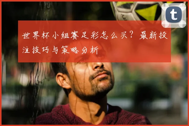 世界杯小组赛足彩怎么买?最新投注技巧与策略分析