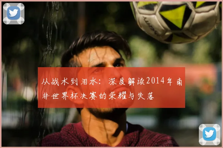 从战术到泪水:深度解读2014年南非世界杯决赛的荣耀与失落