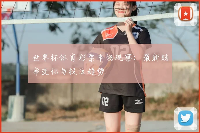 世界杯体育彩票市场观察：最新赔率变化与投注趋势