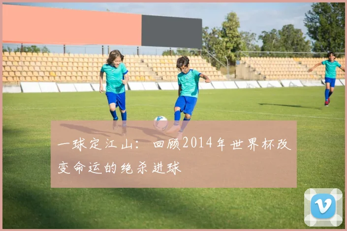 一球定江山:回顾2014年世界杯改变命运的绝杀进球