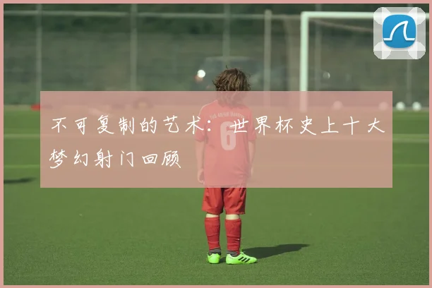 不可复制的艺术:世界杯史上十大梦幻射门回顾