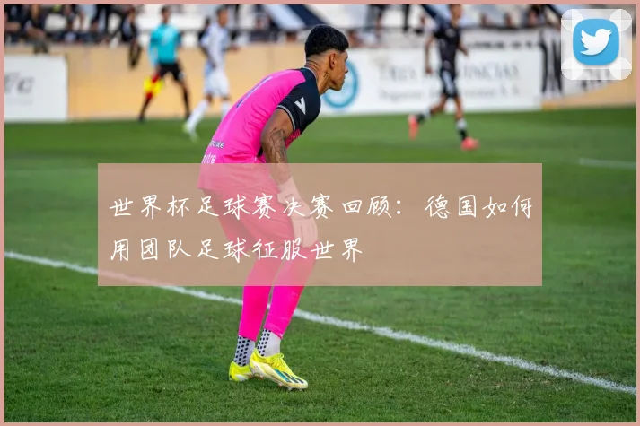 世界杯足球赛决赛回顾:德国如何用团队足球征服世界
