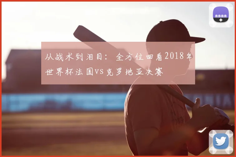 从战术到泪目：全方位回看2018年世界杯法国vs克罗地亚决赛