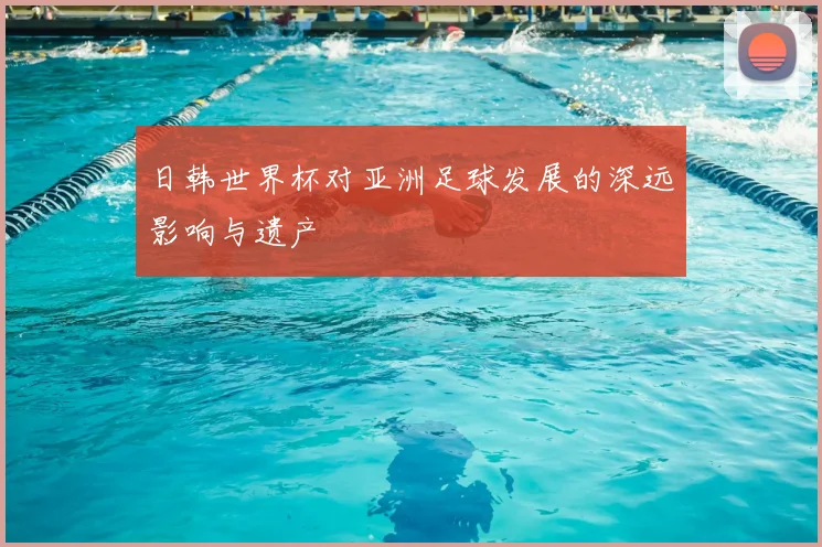 日韩世界杯对亚洲足球发展的深远影响与遗产