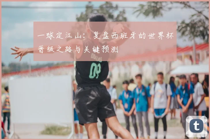 一球定江山:复盘西班牙的世界杯晋级之路与关键预测
