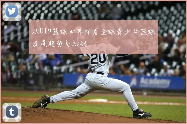 从U19篮球世界杯看全球青少年篮球发展趋势与挑战