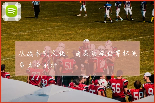 从战术到文化：南美劲旅世界杯竞争力全剖析