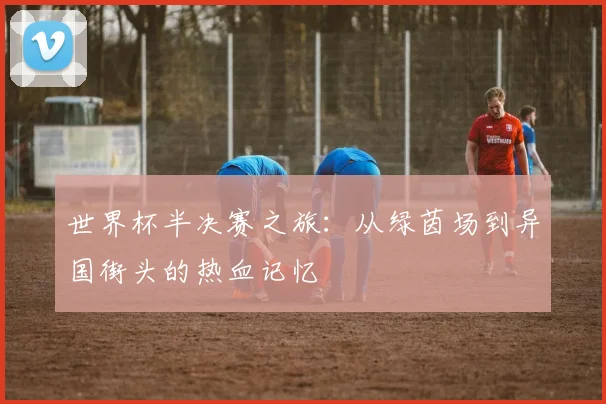 世界杯半决赛之旅：从绿茵场到异国街头的热血记忆