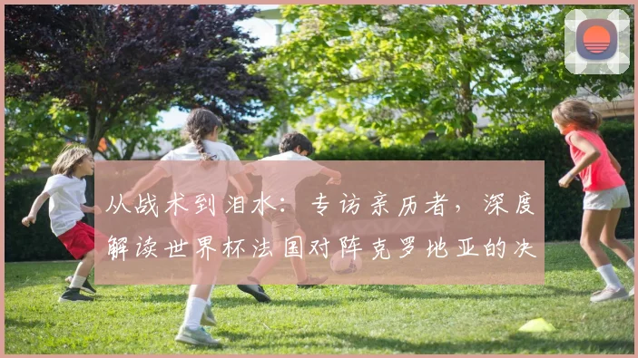 从战术到泪水:专访亲历者,深度解读世界杯法国对阵克罗地亚的决赛之夜