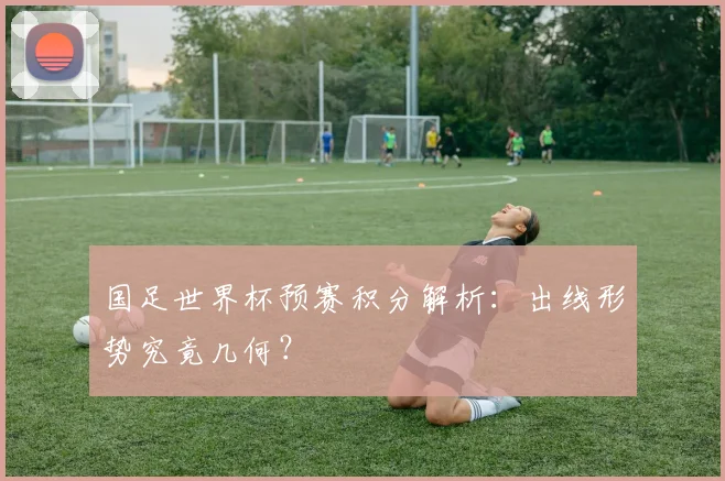 国足世界杯预赛积分解析：出线形势究竟几何？