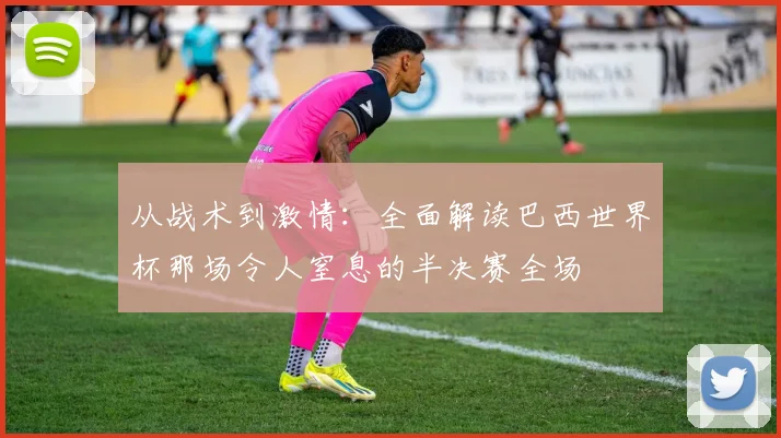 从战术到激情:全面解读巴西世界杯那场令人窒息的半决赛全场