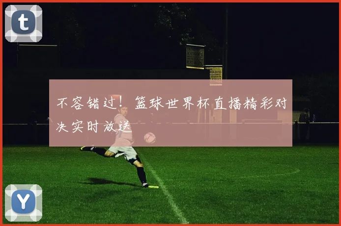 不容错过!篮球世界杯直播精彩对决实时放送