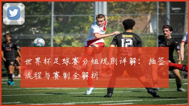 世界杯足球赛分组规则详解:抽签流程与赛制全解析