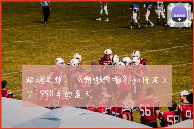 超越足球！《啊嘞啊嘞》如何定义了1998年的夏天