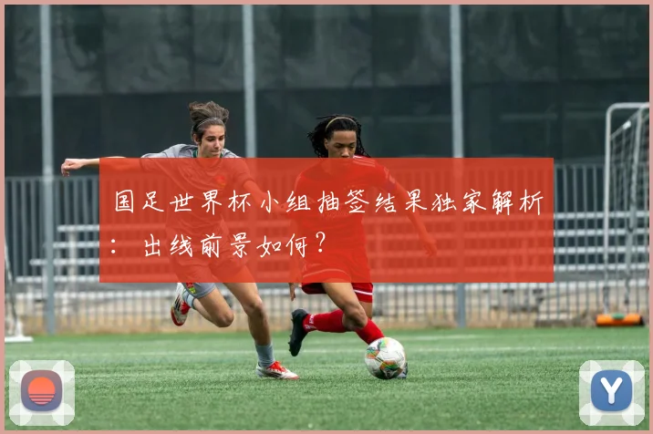 国足世界杯小组抽签结果独家解析：出线前景如何？