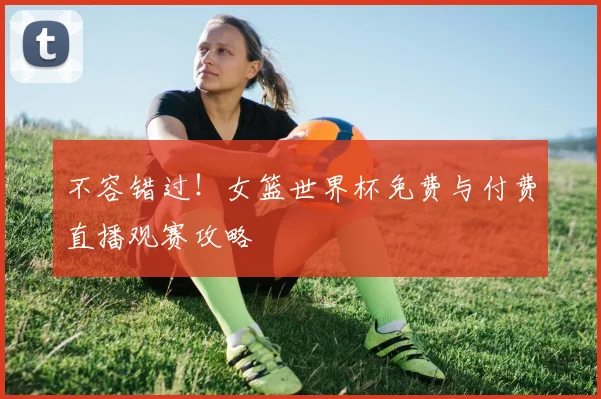 不容错过!女篮世界杯免费与付费直播观赛攻略