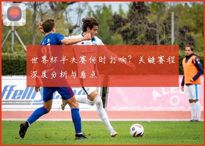 世界杯半决赛何时打响？关键赛程深度分析与看点