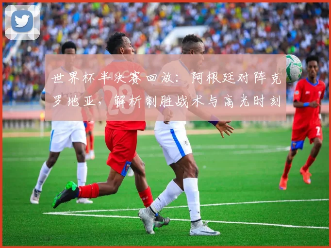 世界杯半决赛回放：阿根廷对阵克罗地亚，解析制胜战术与高光时刻