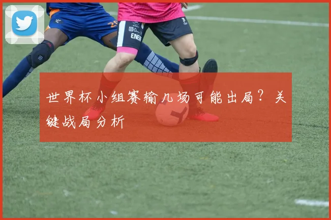 世界杯小组赛输几场可能出局？关键战局分析