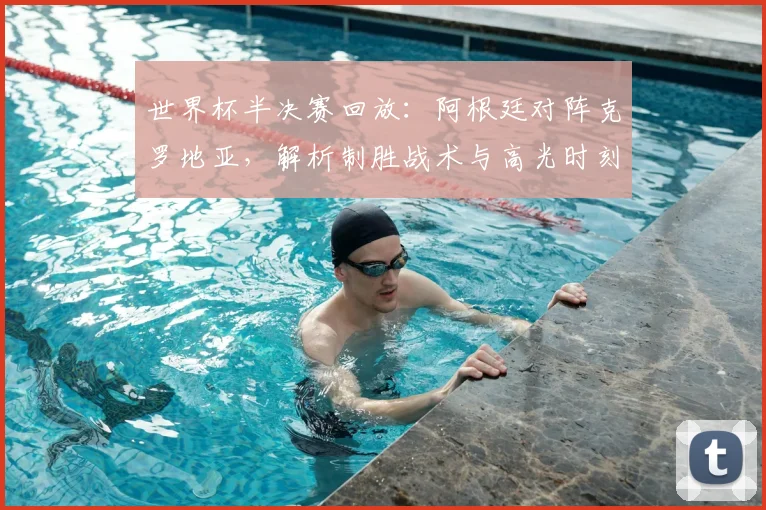 世界杯半决赛回放：阿根廷对阵克罗地亚，解析制胜战术与高光时刻