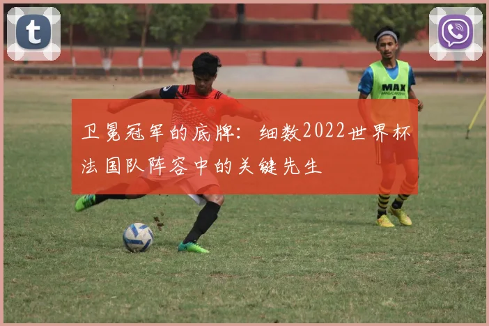卫冕冠军的底牌：细数2022世界杯法国队阵容中的关键先生