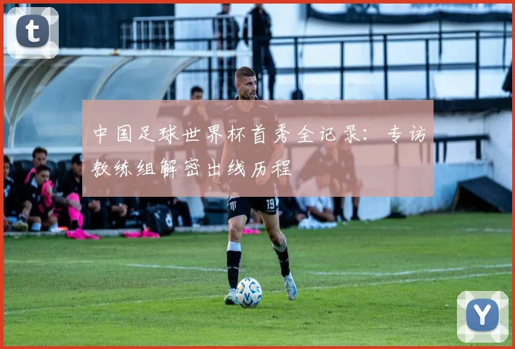 中国足球世界杯首秀全记录：专访教练组解密出线历程